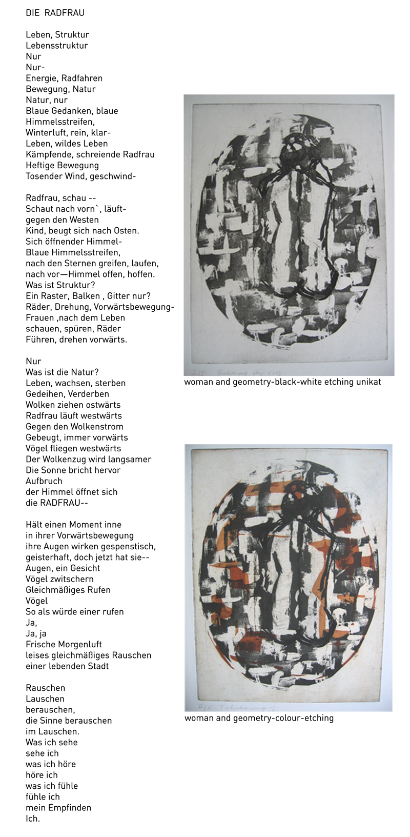 DIE  RADFRAU</p> <p>Leben, Struktur<br /> Lebensstruktur<br /> Nur<br /> Nur-<br /> Energie, Radfahren<br /> Bewegung, Natur<br /> Natur, nur<br /> Blaue Gedanken, blaue<br /> Himmelsstreifen,<br /> Winterluft, rein, klar-<br /> Leben, wildes Leben<br /> Kämpfende, schreiende Radfrau<br /> Heftige Bewegung<br /> Tosender Wind, geschwind-</p> <p>Radfrau, schau --<br /> Schaut nach vorn`, läuft-<br /> gegen den Westen<br /> Kind, beugt sich nach Osten.<br /> Sich öffnender Himmel-<br /> Blaue Himmelsstreifen,<br /> nach den Sternen greifen, laufen,<br /> nach vor—Himmel offen, hoffen.<br /> Was ist Struktur?<br /> Ein Raster, Balken , Gitter nur?<br /> Räder, Drehung, Vorwärtsbewegung-<br /> Frauen ,nach dem Leben<br /> schauen, spüren, Räder<br /> Führen, drehen vorwärts.</p> <p>Nur<br /> Was ist die Natur?<br /> Leben, wachsen, sterben<br /> Gedeihen, Verderben<br /> Wolken ziehen ostwärts<br /> Radfrau läuft westwärts<br /> Gegen den Wolkenstrom<br /> Gebeugt, immer vorwärts<br /> Vögel fliegen westwärts<br /> Der Wolkenzug wird langsamer<br /> Die Sonne bricht hervor<br /> Aufbruch<br /> der Himmel öffnet sich<br /> die RADFRAU--</p> <p>Hält einen Moment inne<br /> in ihrer Vorwärtsbewegung<br /> ihre Augen wirken gespenstisch,<br /> geisterhaft, doch jetzt hat sie--<br /> Augen, ein Gesicht<br /> Vögel zwitschern<br /> Gleichmäßiges Rufen<br /> Vögel<br /> So als würde einer rufen<br /> Ja,<br /> Ja, ja<br /> Frische Morgenluft<br /> leises gleichmäßiges Rauschen<br /> einer lebenden Stadt</p> <p>Rauschen<br /> Lauschen<br /> berauschen,<br /> die Sinne berauschen<br /> im Lauschen.<br /> Was ich sehe<br /> sehe ich<br /> was ich höre<br /> höre ich<br /> was ich fühle<br /> fühle ich<br /> mein Empfinden<br /> Ich.